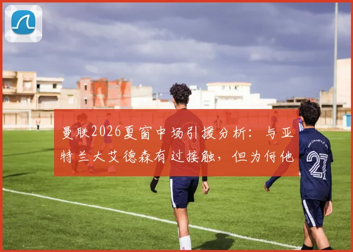 曼联2026夏窗中场引援分析：与亚特兰大艾德森有过接触，但为何他并非红魔首选目标？
