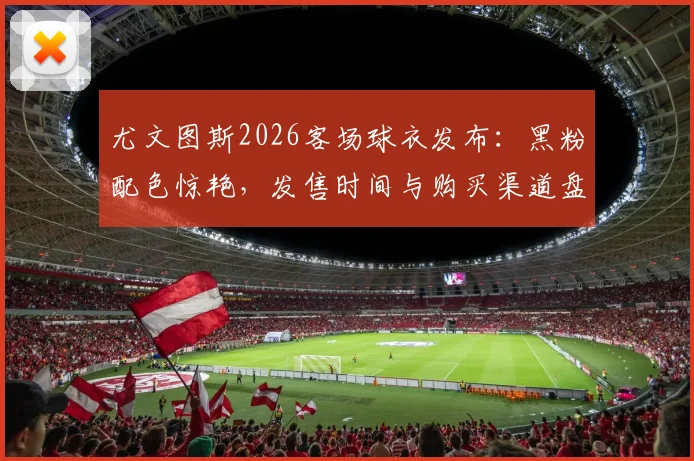 尤文图斯2026客场球衣发布：黑粉配色惊艳，发售时间与购买渠道盘点