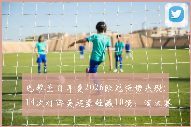 巴黎圣日耳曼2026欧冠强势表现：14次对阵英超豪强赢10场，淘汰赛阶段保持全胜通关纪录解析