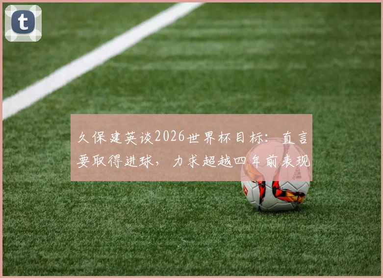 久保建英谈2026世界杯目标：直言要取得进球，力求超越四年前表现