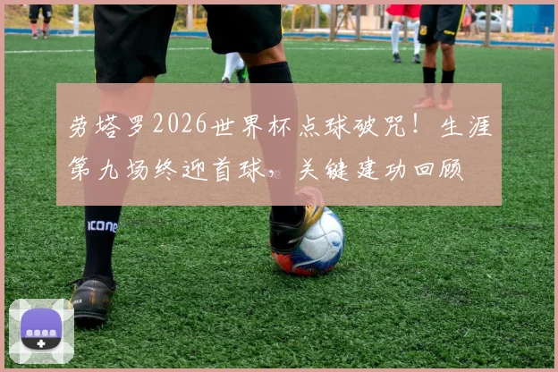劳塔罗2026世界杯点球破咒！生涯第九场终迎首球，关键建功回顾