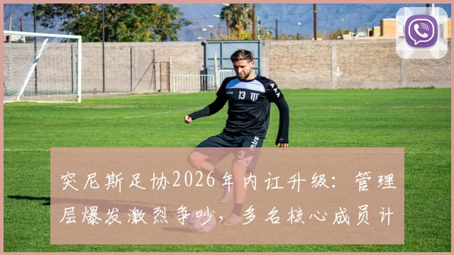 突尼斯足协2026年内讧升级：管理层爆发激烈争吵，多名核心成员计划辞职抗议