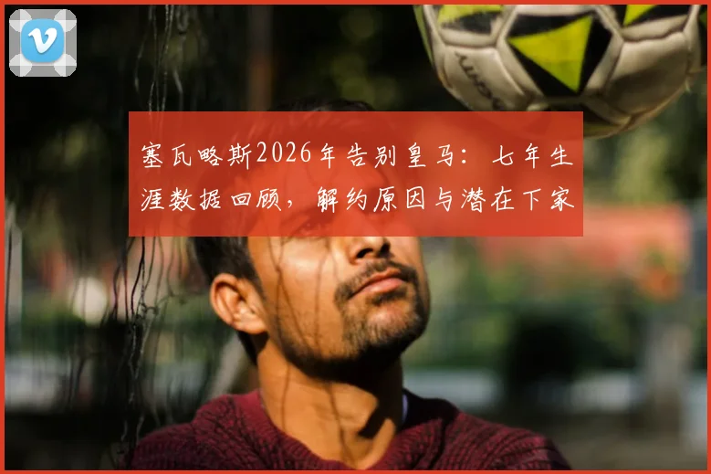 塞瓦略斯2026年告别皇马：七年生涯数据回顾，解约原因与潜在下家分析