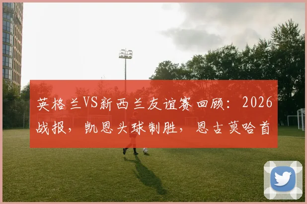 英格兰VS新西兰友谊赛回顾：2026战报，凯恩头球制胜，恩古莫哈首秀评价