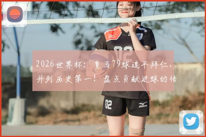 2026世界杯：皇马79球追平拜仁，并列历史第一！盘点贡献进球的传奇球星