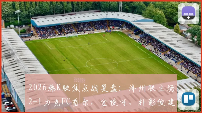 2026韩K联焦点战复盘：济州联主场2-1力克FC首尔，金俊河、朴彰俊建功，深度解析两队战术得失与最新积分榜影响