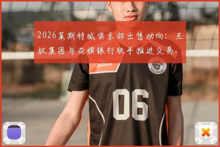 2026莱斯特城俱乐部出售动向：王权集团与花旗银行联手推进交易，潜在买家与售价分析