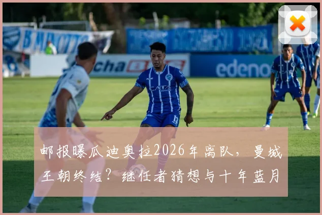 邮报曝瓜迪奥拉2026年离队,曼城王朝终结?继任者猜想与十年蓝月生涯全回顾
