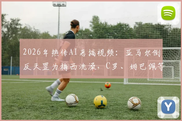 2026年热传AI恶搞视频：亚马尔倒反天罡为梅西洗澡，C罗、姆巴佩等众球星围观片段深度解析与同类搞笑视频合集