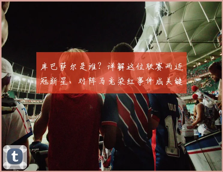 库巴萨尔是谁？详解这位联赛两连冠新星，对阵马竞染红事件成关键成长一课