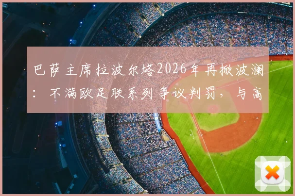 巴萨主席拉波尔塔2026年再掀波澜:不满欧足联系列争议判罚,与高层爆发激烈争执