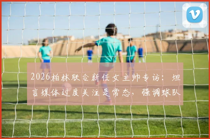 2026柏林联合新任女主帅专访：坦言媒体过度关注是常态，强调球队战绩与心态不会因此改变