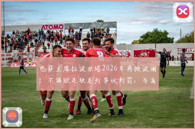 巴萨主席拉波尔塔2026年再掀波澜：不满欧足联系列争议判罚，与高层爆发激烈争执