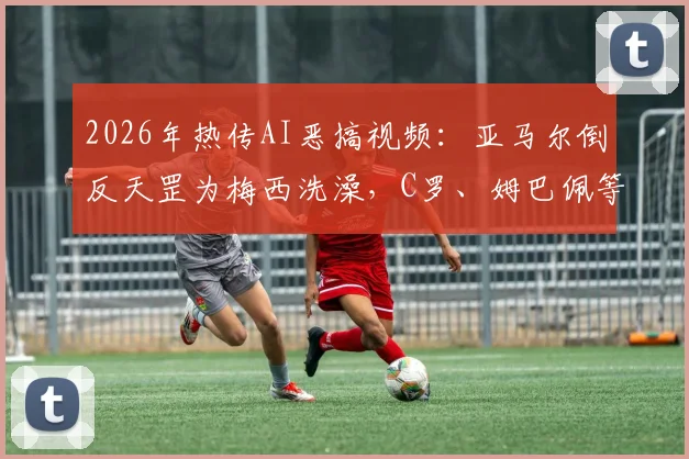 2026年热传AI恶搞视频：亚马尔倒反天罡为梅西洗澡，C罗、姆巴佩等众球星围观片段深度解析与同类搞笑视频合集