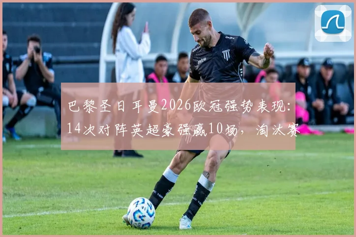 巴黎圣日耳曼2026欧冠强势表现：14次对阵英超豪强赢10场，淘汰赛阶段保持全胜通关纪录解析