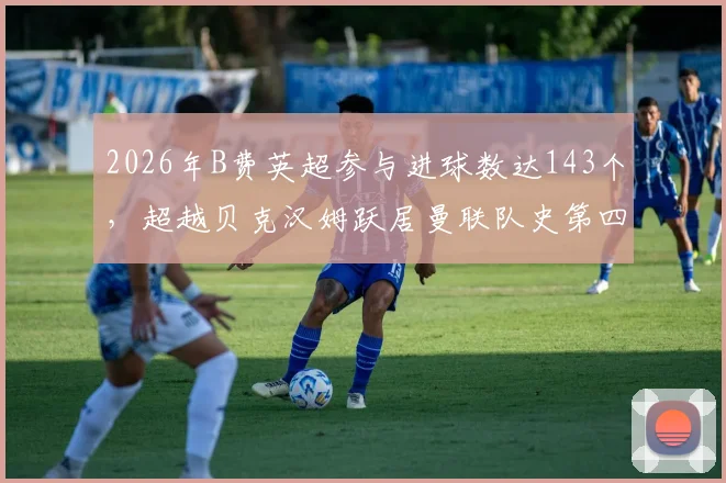 2026年B费英超参与进球数达143个，超越贝克汉姆跃居曼联队史第四，详细数据解析与排名对比