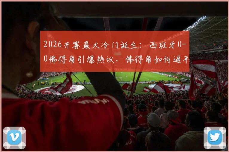 2026开赛最大冷门诞生：西班牙0-0佛得角引爆热议，佛得角如何逼平斗牛士军团