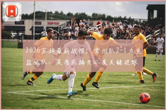 2026苏超最新战报：常州队2-1力克盐城队，吴浩民梅开二度关键进球视频集锦回顾