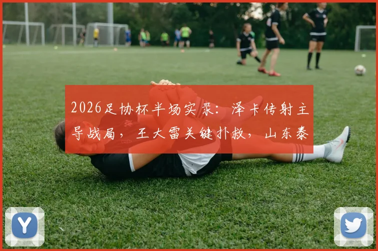 2026足协杯半场实录：泽卡传射主导战局，王大雷关键扑救，山东泰山2-0领先广西恒宸