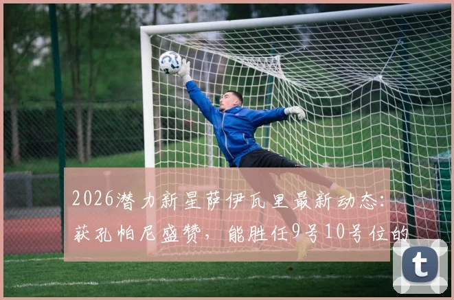 2026潜力新星萨伊瓦里最新动态：获孔帕尼盛赞，能胜任9号10号位的多面手解析