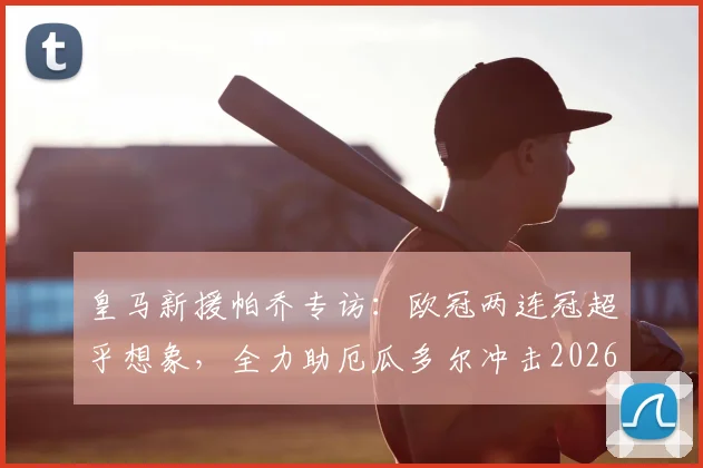 皇马新援帕乔专访:欧冠两连冠超乎想象,全力助厄瓜多尔冲击2026世界杯新高度