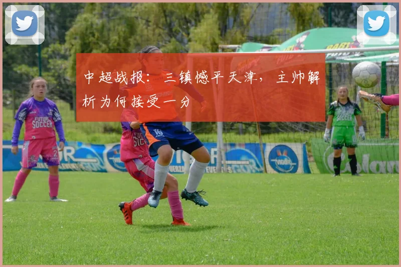 中超战报：三镇憾平天津，主帅解析为何接受一分