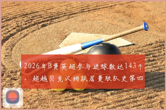 2026年B费英超参与进球数达143个，超越贝克汉姆跃居曼联队史第四，详细数据解析与排名对比