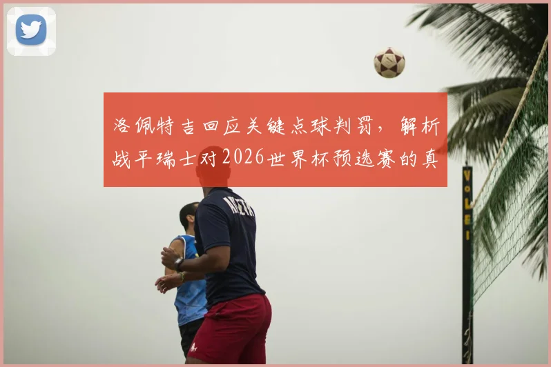 洛佩特吉回应关键点球判罚，解析战平瑞士对2026世界杯预选赛的真正意义