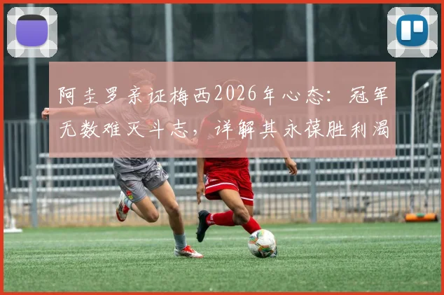 阿圭罗亲证梅西2026年心态：冠军无数难灭斗志，详解其永葆胜利渴望的三大根源