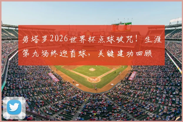 劳塔罗2026世界杯点球破咒!生涯第九场终迎首球,关键建功回顾