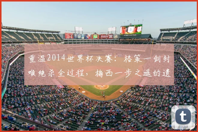 重温2014世界杯决赛：格策一剑封喉绝杀全过程，梅西一步之遥的遗憾与德国四星荣耀之路