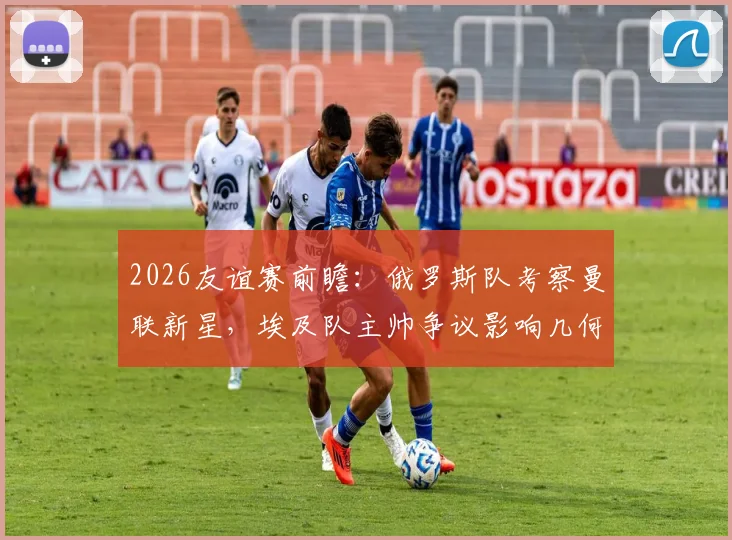 2026友谊赛前瞻：俄罗斯队考察曼联新星，埃及队主帅争议影响几何？深度解析比赛看点