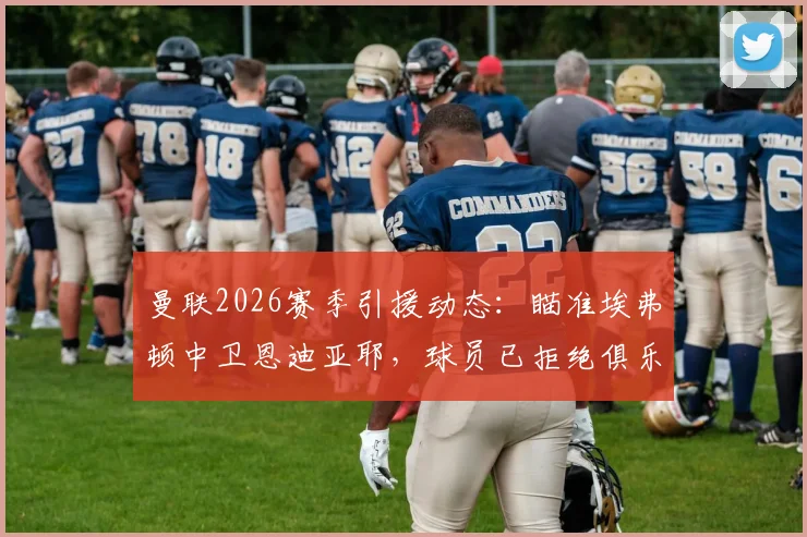 曼联2026赛季引援动态:瞄准埃弗顿中卫恩迪亚耶,球员已拒绝俱乐部续约合同引关注
