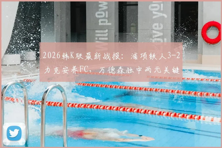 2026韩K联最新战报：浦项铁人3-2力克安养FC，万德森独中两元关键进球，附全场数据与积分榜影响解析