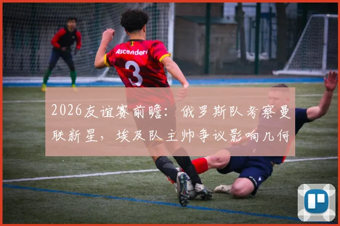 2026友谊赛前瞻：俄罗斯队考察曼联新星，埃及队主帅争议影响几何？深度解析比赛看点