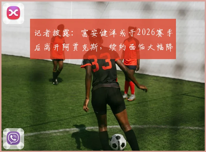 记者披露：富安健洋或于2026赛季后离开阿贾克斯，续约面临大幅降薪困境