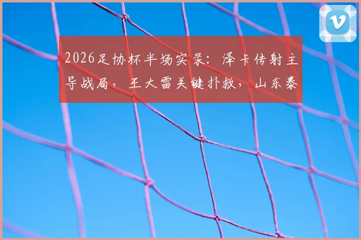 2026足协杯半场实录:泽卡传射主导战局,王大雷关键扑救,山东泰山2-0领先广西恒宸