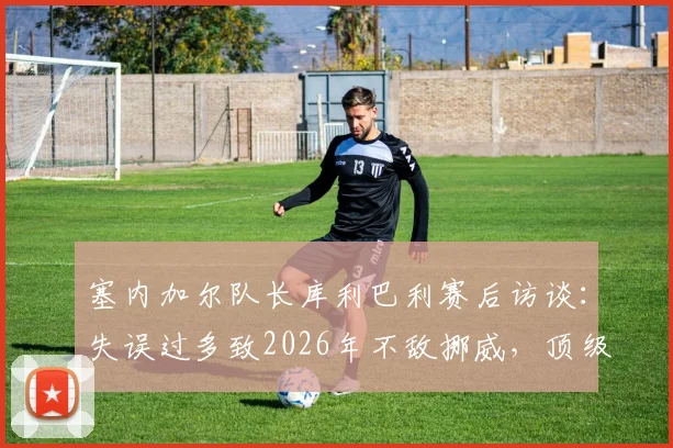 塞内加尔队长库利巴利赛后访谈：失误过多致2026年不敌挪威，顶级对决胜负在于细节把控