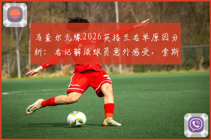马奎尔无缘2026英格兰名单原因分析：名记解读球员意外感受，索斯盖特选人标准引热议