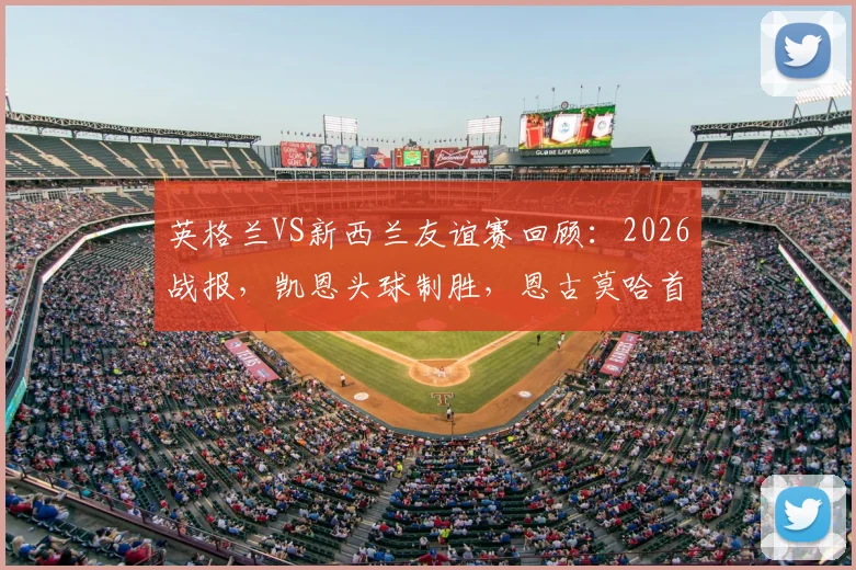 英格兰VS新西兰友谊赛回顾：2026战报，凯恩头球制胜，恩古莫哈首秀评价
