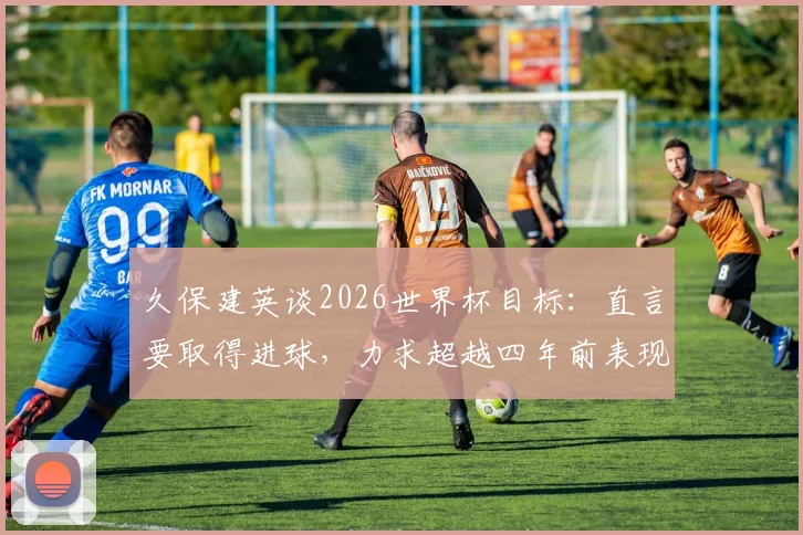久保建英谈2026世界杯目标：直言要取得进球，力求超越四年前表现