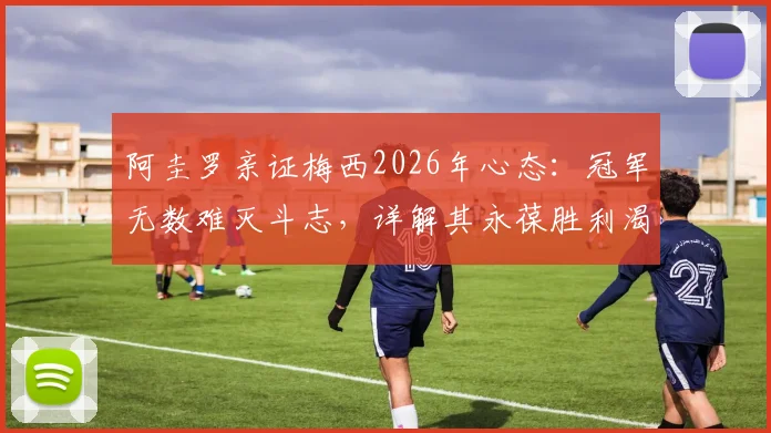 阿圭罗亲证梅西2026年心态:冠军无数难灭斗志,详解其永葆胜利渴望的三大根源