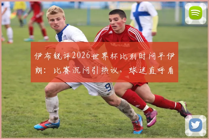 伊布锐评2026世界杯比利时闷平伊朗：比赛沉闷引热议，球迷直呼看不下去