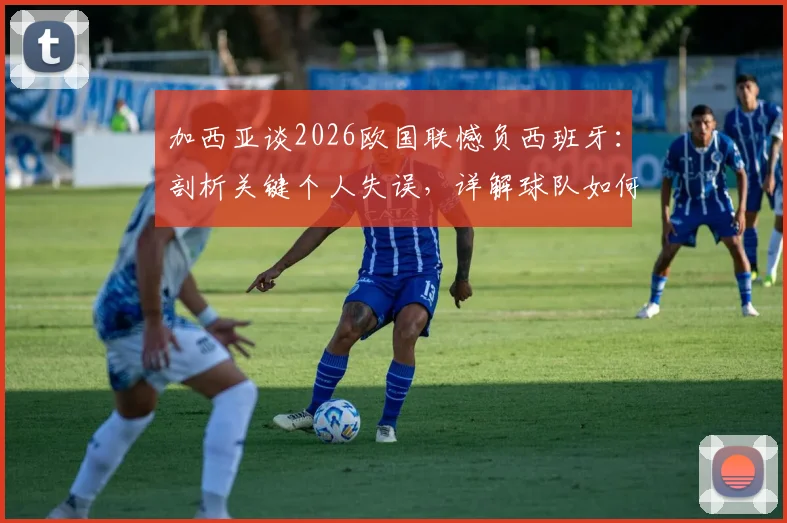 加西亚谈2026欧国联憾负西班牙：剖析关键个人失误，详解球队如何证明强队本色