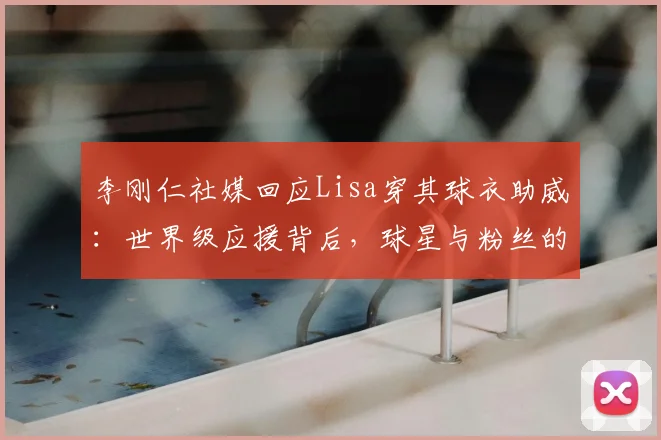 李刚仁社媒回应Lisa穿其球衣助威：世界级应援背后，球星与粉丝的互动新范式