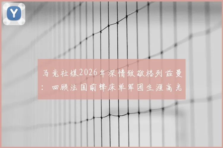马竞社媒2026年深情致敬格列兹曼:回顾法国前锋床单军团生涯高光与感人瞬间