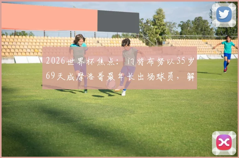 2026世界杯焦点：门将布努以35岁69天成摩洛哥最年长出场球员，解析其国家队生涯与纪录保持