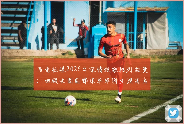 马竞社媒2026年深情致敬格列兹曼:回顾法国前锋床单军团生涯高光与感人瞬间