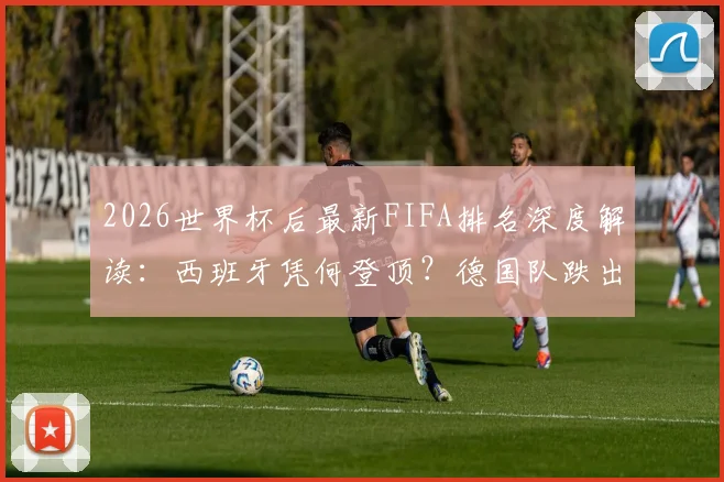 2026世界杯后最新FIFA排名深度解读：西班牙凭何登顶？德国队跌出前十原因何在？摩洛哥排名第六创历史