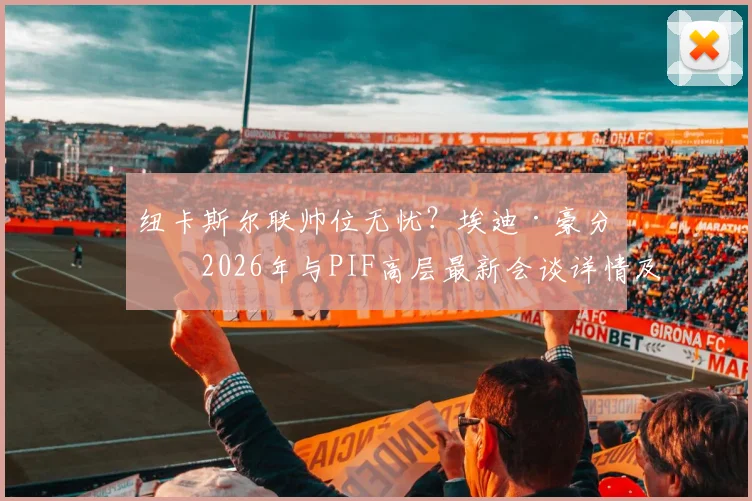 纽卡斯尔联帅位无忧？埃迪·豪分享2026年与PIF高层最新会谈详情及未来规划